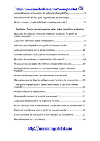 http://www.facebook.com/massamagratotal
http://massamagratotal.com
7
A importância dos aminoácidos de cadeia ramificada(BCAA)...........................74
Os benefícios dos BCAAs para os praticantes de musculação.........................74
Qual a dosagem correta do BCAA e quando devo tomá-lo?.............................75
Capítulo 4: Tudo o que você precisa saber sobre hormônios anabólicos
Quais são os principais hormônios anabólicos envolvidos no ganho de
massa muscular?...............................................................................................77
A ação dos hormônios sobre o metabolismo.....................................................78
A insulina e sua importância no ganho de massa muscular..............................78
A relação da insulina com a gordura corporal...................................................80
Aprenda a controlar seus níveis de insulina pela alimentação..........................81
Hormônio do crescimento um potente hormônio anabólico...............................85
O que a ciência diz sobre o hormônio do crescimento humano?......................86
Os benefícios do hormônio do crescimento sobre o ganho de massa
muscular............................................................................................................86
O hormônio do crescimento é o mesmo que um esteroide?.............................88
Os cuidados que se deve ter ao fazer uso do hormônio de crescimento..........89
Tudo que você precisa saber sobre a testosterona e o ganho de massa
muscular............................................................................................................90
O que na verdade é a testosterona...................................................................90
O que regula os níveis de testosterona no corpo?............................................91
Ação geral da testosterona no organismo humano...........................................92
Qual a diferença entre a testosterona e o esteroide a base de testosterona?..92
Efeitos da testosterona sobre o ganho de massa muscular..............................93
Efeitos adversos do uso abusivo e sem indicação da testosterona..................93
Uso da testosterona por mulheres.....................................................................94
 