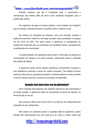 http://www.facebook.com/massamagratotal
http://massamagratotal.com
70
Estudos mostram que ela é importante para o crescimento e
manutenção das células além de servir como substrato energético para a
proliferação celular.
No organismo ela age na síntese proteica, como doadora de nitrogênio
para as células, controlando assim o equilíbrio para o sistema imune.
No entanto em situações de estresse, como por exemplo, durante a
prática de exercícios intensos e de longa duração, essa quantidade no sangue
cai em torno de 50%. Por esse motivo a glutamina é considerada um
suplemento essencial para os praticantes de atividades físicas, principalmente
os praticantes de musculação.
A suplementação com glutamina pode evitar a diminuição da própria na
concentração do sangue e no nível muscular, melhorando assim a atividade
das células de defesa.
A glutamina ainda exerce efeitos anabólicos (crescimento muscular) e
anti catabólicos (evitando a perda de massa muscular). Tais efeitos ocorrem
devido ao fato de que a glutamina aumenta a síntese proteica e ainda aumenta
o volume celular, levando o músculo ao processo de hipertrofia.
Quando você deve fazer uso da glutamina?
Ela é indicada para pessoas que praticam esporte de alta intensidade e
de longa duração. A glutamina pode ser encontrada na forma de cápsula, na
forma liquida ou em pó.
Seu consumo diário deve variar entre 3 g a 20g por dia, dependendo da
indicação de seu nutricionista.
Não existe um consenso quanto a ingestão ideal de glutamina, porém
estudos têm demonstrado que uma dose de 5 g a 20g é o ideal, sendo que
 