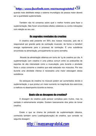 http://www.facebook.com/massamagratotal
http://massamagratotal.com
71
quando mais debilitado esteja o sistema imunológico da pessoa maior deverá
ser a quantidade suplementada.
Também não há consenso sobre qual o melhor horário para fazer a
suplementação. Não foram encontrados efeitos colaterais ou contra indicações
com relação ao seu uso.
Os segredos revelados da creatina
A creatina está presente em 95% dos nossos músculos, pois ela é
responsável por grande parte da contração muscular, de forma a transferir
energia rapidamente para o processo de contração. É uma substância
encontrada na alimentação, principalmente na carne vermelha.
Através da alimentação obtemos em torno de 1g de creatina por dia. A
suplementação com creatina é uma prática comum entre os praticantes de
esportes de alta intensidade como a musculação, pois durante a atividade
física o corpo consome a creatina que está estocada nos músculos. Por isso
durante uma atividade intensa é necessário uma maior estocagem dessa
substância.
Os estoques de creatina no músculo podem ser aumentados devido à
suplementação, o que produz um maior aumento na magnitude dos exercícios
e melhora no desempenho durante os treinos.
Quais são as dosagens da creatina?
A dosagem da creatina pode parecer complexa para muitos, mas na
verdade é extremamente simples. Existem basicamente dois jeitos de tomar
creatina;
Existe o que se chama de protocolo de suplementação clássica,
conhecido também como Loading(saturação) de creatina, que consiste na
seguinte dosagem:
 