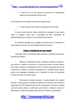 http://www.facebook.com/massamagratotal
http://massamagratotal.com
72
• 4 doses de 5 g por dia, durante um período de 5 dias(partindo
depois para manutenção de 5g por dia).
Já o protocolo de manutenção recomenda a seguinte dose:
• 1 dose de 5g por dia, durante um período de 30 a 60 dias.
O que se pode observar nestes protocolos de dosagens é que quanto
menor a dosagem, maior será a quantidade de dias necessários de
suplementação para se atingir um nível adequado de creatina.
É importante ressaltar que a ingestão da creatina com um carboidrato e
uma proteína aumenta a sua concentração dentro do músculo.
O que a creatina faz no seu corpo?
Veja agora todos os benefícios deste poderoso e excelente suplemento,
chamado de creatina:
• Melhora no desempenho físico: evidências científicas mostraram ,
que quando a creatina se acumula no músculo ela produz inúmeros efeitos,
dentre eles a melhora no desempenho físico. O mesmo ocorre pelo fato de que
o aumento da creatina no músculo associado com a atividade física intensa,
produz uma adaptação fisiológica que é traduzida na forma de hipertrofia
muscular (aumento da massa magra).
• Diminuição da fadiga muscular: a suplementação com creatina
aumenta o estoque para a produção energética mais eficiente, isso favorece a
regeneração do ATP (molécula que fornece energia para o músculo) e mantém
o pH das células estáveis, contribuindo para diminuir a fadiga do músculo e
favorecendo a rápida recuperação após exercícios intensos e prolongados.
 