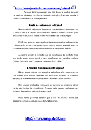 http://www.facebook.com/massamagratotal
http://massamagratotal.com
73
• Aumento da força muscular: pelo fato de que a creatina aumenta
os níveis de glicogênio no músculo, e quanto mais glicogênio mais energia, e
mais força as fibras musculares possuem.
Qual é a creatina mais indicada?
No mercado há vários tipos de creatina, mas estudos comprovaram que
o melhor tipo é a creatina monohidratada. Sendo a mesma indicada para
praticantes de atividades físicas de alta intensidade e de curta duração.
Evidências sugerem que a suplementação com creatina pode aumentar
o desempenho em esportes que requerem mais do sistema anaeróbico do que
o sistema aeróbico, como exercícios isométricos e treinamento de força.
A creatina também é indicada para as modalidades de combate (lutas
em geral), assim como também para modalidades de esportes coletivos
(futebol, basquete, vôlei), provas de curta duração (corrida).
A creatina é um suplemento seguro?
Há um grande mito de que a creatina pode afetar o funcionamento dos
rins. Porém treze estudos científicos não verificaram aumento da creatinina
sérica (que é um marcador de danos renais) durante o uso de creatina.
Dez estudos analisados verificaram um aumento da creatinina sérica
dentro dos limites da normalidade. Somente dois estudos verificaram um
aumento da creatinina sérica acima do normal.
Desta forma podemos concluir que o uso da creatina dentro das
dosagens normais não causa danos às funções renais.
 