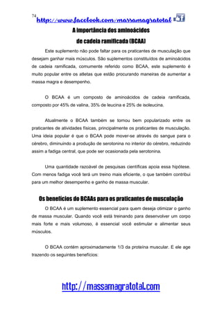 http://www.facebook.com/massamagratotal
http://massamagratotal.com
74
A importância dos aminoácidos
de cadeia ramificada (BCAA)
Este suplemento não pode faltar para os praticantes de musculação que
desejam ganhar mais músculos. São suplementos constituídos de aminoácidos
de cadeia ramificada, comumente referido como BCAA, este suplemento é
muito popular entre os atletas que estão procurando maneiras de aumentar a
massa magra e desempenho.
O BCAA é um composto de aminoácidos de cadeia ramificada,
composto por 45% de valina, 35% de leucina e 25% de isoleucina.
Atualmente o BCAA também se tornou bem popularizado entre os
praticantes de atividades físicas, principalmente os praticantes de musculação.
Uma ideia popular é que o BCAA pode mover-se através do sangue para o
cérebro, diminuindo a produção de serotonina no interior do cérebro, reduzindo
assim a fadiga central, que pode ser ocasionada pela serotonina.
Uma quantidade razoável de pesquisas científicas apoia essa hipótese.
Com menos fadiga você terá um treino mais eficiente, o que também contribui
para um melhor desempenho e ganho de massa muscular.
Os benefícios do BCAAs para os praticantes de musculação
O BCAA é um suplemento essencial para quem deseja otimizar o ganho
de massa muscular. Quando você está treinando para desenvolver um corpo
mais forte e mais volumoso, é essencial você estimular e alimentar seus
músculos.
O BCAA contém aproximadamente 1/3 da proteína muscular. E ele age
trazendo os seguintes benefícios:
 