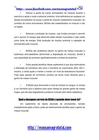 http://www.facebook.com/massamagratotal
http://massamagratotal.com
75
• Diminui a perda de outros aminoácidos do músculo durante o
exercício e ajuda o corpo a absorver proteína. Uma deficiência em qualquer um
desses aminoácidos irá causar a perda de músculo (catabolismo muscular). Ao
contrário de outros aminoácidos, BCAAs são metabolizados no músculo e não
no fígado.
• Estimula a produção de insulina, cuja função principal é permitir
que o açúcar no sangue seja absorvido pelas células musculares e seja usado
como fonte de energia. Esta produção de insulina promove a captação de
aminoácidos pelo músculo.
• BCAAs são anabólicos (atuam no ganho da massa muscular) e
poderosos anti-catabólicos (diminuindo a degradação do músculo), devido à
sua capacidade de aumentar significativamente a síntese de proteínas.
• Outro grande benefício desse suplemento é que atua estimulando
a libertação de hormônios tais como o hormônio do crescimento (GH), IGF-1,
insulina, e ainda ajuda a manter a manter um nível de testosterona favorável.
Todo esse aparato de hormônios contribui de forma muito eficiente para o
ganho de massa muscular.
• O BCAA atua diminuindo o nível do Cortisol no sangue. O cortisol
é um hormônio que é péssimo para quem deseja ter grande ganho de massa
magra, pois ele atua degradando a proteína muscular (tem efeito catabólico).
Qual a dosagem correta do BCAA e quando devo tomá-lo?
Um suplemento de rápida absorção de aminoácidos, tomado
imediatamente após o treino, pode ser extremamente benéfico para o ganho de
massa muscular.
 