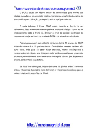 http://www.facebook.com/massamagratotal
http://massamagratotal.com
76
O BCAA causa um rápido influxo de aminoácidos para dentro das
células musculares, em um efeito positivo, fornecendo uma fonte alternativa de
aminoácidos para utilização, protegendo assim, o próprio músculo.
O mais indicado é tomar BCAA antes, durante e depois de um
treinamento. Isso aumentará o desempenho e retardará a fadiga. Tomar BCAA
imediatamente após o treino irá diminuir o nível do cortisol (destruidor de
massa muscular) e vai repor os níveis de BCAA nos músculos mais rápido.
Pesquisas apontam que o ideal é consumir de 8 á 10 gramas de BCAA
antes do treino e 8 á 10 gramas depois. Quantidades menores também vão
surtir efeito, mas para se obter maior eficiência, melhor desempenho e
recuperação mais rápida, uma dosagem maior será necessária para uma maior
eficiência(particularmente não recomendo dosagens baixas, por experiência
própria, será dinheiro jogado fora).
Se você tiver condições, sugiro que tome 10 gramas antes(15 minutos
antes), 10 gramas durante(no meio do treino) e 10 gramas depois(logo após o
treino), totalizando assim 30g de BCAA.
 