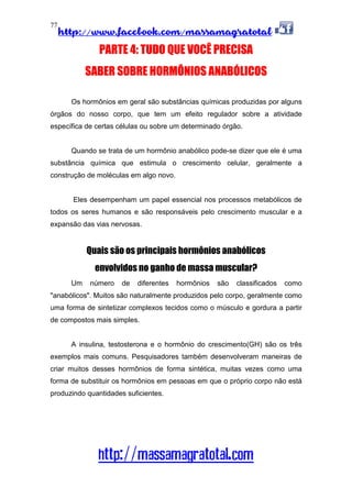 http://www.facebook.com/massamagratotal
http://massamagratotal.com
77
PARTE 4: TUDO QUE VOCÊ PRECISA
SABER SOBRE HORMÔNIOS ANABÓLICOS
Os hormônios em geral são substâncias químicas produzidas por alguns
órgãos do nosso corpo, que tem um efeito regulador sobre a atividade
específica de certas células ou sobre um determinado órgão.
Quando se trata de um hormônio anabólico pode-se dizer que ele é uma
substância química que estimula o crescimento celular, geralmente a
construção de moléculas em algo novo.
Eles desempenham um papel essencial nos processos metabólicos de
todos os seres humanos e são responsáveis pelo crescimento muscular e a
expansão das vias nervosas.
Quais são os principais hormônios anabólicos
envolvidos no ganho de massa muscular?
Um número de diferentes hormônios são classificados como
"anabólicos". Muitos são naturalmente produzidos pelo corpo, geralmente como
uma forma de sintetizar complexos tecidos como o músculo e gordura a partir
de compostos mais simples.
A insulina, testosterona e o hormônio do crescimento(GH) são os três
exemplos mais comuns. Pesquisadores também desenvolveram maneiras de
criar muitos desses hormônios de forma sintética, muitas vezes como uma
forma de substituir os hormônios em pessoas em que o próprio corpo não está
produzindo quantidades suficientes.
 
