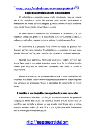 http://www.facebook.com/massamagratotal
http://massamagratotal.com
78
A ação dos hormônios sobre o metabolismo
O metabolismo a princípio parece muito complicado, mas na verdade
não é tão complicado assim. De maneira mais simples, basicamente o
metabolismo se refere as várias reações químicas através do qual a matéria-
prima celular (nutrientes) é convertida em energia.
O metabolismo é classificado em anabolismo e catabolismo; Os dois
trabalham juntos para promover o crescimento e desenvolvimento saudável, e
cada um é realizado e regulado por uma série de hormônios específicos.
O catabolismo é o processo mais temido por todas as pessoas que
desejam ganhar mais músculos. O catabolismo é o processo em que corpo
passa a “destruir “ ou “degradar” os músculos para retirar nutrientes e energia.
Quando isso acontecer, hormônios anabólicos podem prevenir este
temido fator. Assim, em certas situações, esses tipos de hormônios também
servem para bloquear os hormônios catabólicos, tais como o cortisol e
progesterona.
O crescimento muscular e o desenvolvimento é um dos resultados mais
evidentes, mas esses tipos de hormônios(anabólicos) também podem impactar
uma variedade de processos internos e operações de crescimento em menor
escala.
A insulina e sua importância no ganho de massa muscular
A insulina é a hormônio cuja função é fazer o transporte da glicose do
sangue para dentro das células. No entanto, a insulina é muito mais do que um
hormônio que controla a glicose. A sua grande importância para a prática
esportiva está em sua função anabólica, o que significa que ela é fundamental
para a construção de massa muscular.
 