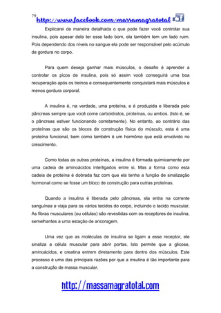 http://www.facebook.com/massamagratotal
http://massamagratotal.com
79
Explicarei de maneira detalhada o que pode fazer você controlar sua
insulina, pois apesar dela ter esse lado bom, ela também tem um lado ruim.
Pois dependendo dos níveis no sangue ela pode ser responsável pelo acúmulo
de gordura no corpo.
Para quem deseja ganhar mais músculos, o desafio é aprender a
controlar os picos de insulina, pois só assim você conseguirá uma boa
recuperação após os treinos e consequentemente conquistará mais músculos e
menos gordura corporal.
A insulina é, na verdade, uma proteína, e é produzida e liberada pelo
pâncreas sempre que você come carboidratos, proteínas, ou ambos. (Isto é, se
o pâncreas estiver funcionando corretamente). No entanto, ao contrário das
proteínas que são os blocos de construção física do músculo, esta é uma
proteína funcional, bem como também é um hormônio que está envolvido no
crescimento.
Como todas as outras proteínas, a insulina é formada quimicamente por
uma cadeia de aminoácidos interligados entre si. Mas a forma como esta
cadeia de proteína é dobrada faz com que ela tenha a função de sinalização
hormonal como se fosse um bloco de construção para outras proteínas.
Quando a insulina é liberada pelo pâncreas, ela entra na corrente
sanguínea e viaja para os vários tecidos do corpo, incluindo o tecido muscular.
As fibras musculares (ou células) são revestidas com os receptores de insulina,
semelhantes a uma estação de ancoragem.
Uma vez que as moléculas de insulina se ligam a esse receptor, ele
sinaliza a célula muscular para abrir portas. Isto permite que a glicose,
aminoácidos, e creatina entrem diretamente para dentro dos músculos. Este
processo é uma das principais razões por que a insulina é tão importante para
a construção de massa muscular.
 