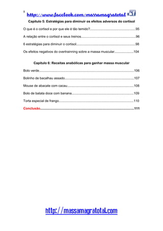 http://www.facebook.com/massamagratotal
http://massamagratotal.com
8
Capítulo 5: Estratégias para diminuir os efeitos adversos do cortisol
O que é o cortisol e por que ele é tão temido?..................................................95
A relação entre o cortisol e seus treinos............................................................96
6 estratégias para diminuir o cortisol.................................................................98
Os efeitos negativos do overtrainning sobre a massa muscular.....................104
Capítulo 6: Receitas anabólicas para ganhar massa muscular
Bolo verde........................................................................................................106
Bolinho de bacalhau assado............................................................................107
Mouse de abacate com cacau.........................................................................108
Bolo de batata doce com banana....................................................................109
Torta especial de frango..................................................................................110
Conclusão.......................................................................................................111
 