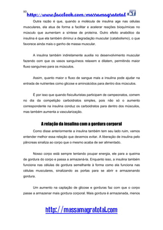 http://www.facebook.com/massamagratotal
http://massamagratotal.com
80
Outra razão é que, quando a molécula de insulina age nas células
musculares, ela atua de forma a facilitar e acelerar reações bioquímicas no
músculo que aumentam a síntese de proteína. Outro efeito anabólico da
insulina é que ela também diminui a degradação muscular (catabolismo), o que
favorece ainda mais o ganho de massa muscular.
A insulina também indiretamente auxilia no desenvolvimento muscular
fazendo com que os vasos sanguíneos relaxem e dilatem, permitindo maior
fluxo sanguíneo para os músculos.
Assim, quanto maior o fluxo de sangue mais a insulina pode ajudar na
entrada de nutrientes como glicose e aminoácidos para dentro dos músculos.
É por isso que quando fisiculturistas participam de campeonatos, comem
no dia da competição carboidratos simples, pois não só o aumento
correspondente na insulina conduz os carboidratos para dentro dos músculos,
mas também aumenta a vascularização.
A relação da insulina com a gordura corporal
Como disse anteriormente a insulina também tem seu lado ruim, vamos
entender melhor essa relação que devemos evitar. A liberação de insulina pelo
pâncreas sinaliza ao corpo que o mesmo acaba de ser alimentado.
Nosso corpo está sempre tentando poupar energia, ele para a queima
de gordura do corpo e passa a armazená-la. Enquanto isso, a insulina também
funciona nas células de gordura semelhante à forma como ela funciona nas
células musculares, sinalizando as portas para se abrir e armazenando
gordura.
Um aumento na captação de glicose e gorduras faz com que o corpo
passe a armazenar mais gordura corporal. Mais gordura é armazenada, menos
 