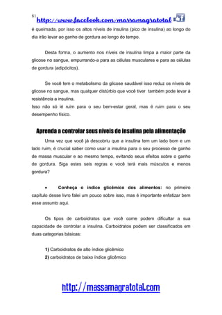http://www.facebook.com/massamagratotal
http://massamagratotal.com
81
é queimada, por isso os altos níveis de insulina (pico de insulina) ao longo do
dia irão levar ao ganho de gordura ao longo do tempo.
Desta forma, o aumento nos níveis de insulina limpa a maior parte da
glicose no sangue, empurrando-a para as células musculares e para as células
de gordura (adipócitos).
Se você tem o metabolismo da glicose saudável isso reduz os níveis de
glicose no sangue, mas qualquer distúrbio que você tiver também pode levar à
resistência a insulina.
Isso não só ié ruim para o seu bem-estar geral, mas é ruim para o seu
desempenho físico.
Aprenda a controlar seus níveis de insulina pela alimentação
Uma vez que você já descobriu que a insulina tem um lado bom e um
lado ruim, é crucial saber como usar a insulina para o seu processo de ganho
de massa muscular e ao mesmo tempo, evitando seus efeitos sobre o ganho
de gordura. Siga estes seis regras e você terá mais músculos e menos
gordura?
• Conheça o índice glicêmico dos alimentos: no primeiro
capítulo desse livro falei um pouco sobre isso, mas é importante enfatizar bem
esse assunto aqui.
Os tipos de carboidratos que você come podem dificultar a sua
capacidade de controlar a insulina. Carboidratos podem ser classificados em
duas categorias básicas:
1) Carboidratos de alto índice glicêmico
2) carboidratos de baixo índice glicêmico
 