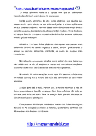 http://www.facebook.com/massamagratotal
http://massamagratotal.com
82
O índice glicêmico refere-se a rapidez com que os carboidratos
ingeridos transformam-se em glicose no seu sangue.
Sendo assim, alimentos de alto índice glicêmico são aqueles que
passam muito rápido através de seu sistema digestivo e entram rapidamente
em sua corrente sanguínea. Pelo fato desse tipo de carboidrato chegar em sua
corrente sanguínea tão rapidamente, eles aumentam muito os níveis de glicose
no sangue. Isso faz com que a concentração de insulina aumente muito para
retirar a glicose do sangue.
Alimentos com baixo índice glicêmico são aqueles que passam mais
lentamente através do sistema digestivo e assim, elevam gradualmente, a
glicose na corrente sanguínea, mantendo os níveis de insulina mais
consistentes.
Normalmente, os açúcares simples, como açúcar de mesa (sacarose)
são carboidratos de alto IG, enquanto a maioria dos carboidratos complexos,
tais como batata doce, são carboidratos de baixo índice glicêmico.
No entanto, há muitas exceções a esta regra. Por exemplo, a fruta é rica
em frutose (açúcar), mas a maioria das frutas são carboidratos de baixo índice
glicêmico.
A razão para isso é dupla. Por um lado, a maioria das frutas é rica em
fibras, o que retarda a digestão um pouco. Além disso, a frutose não pode ser
utilizada pelos músculos como fonte de energia. Pois, primeiro ela deve ser
convertida em glicose pelo fígado.
Esse processo leva tempo, mantendo a maioria das frutas na categoria
de baixo IG. As exceções são melões e melancia, que tendem a ser frutos com
IG superiores aos dos seus congéneres.
 
