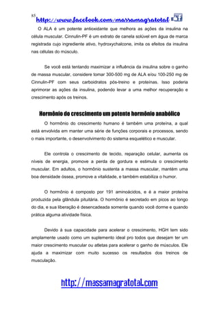 http://www.facebook.com/massamagratotal
http://massamagratotal.com
85
O ALA é um potente antioxidante que melhora as ações da insulina na
célula muscular. Cinnulin-PF é um extrato de canela solúvel em água de marca
registrada cujo ingrediente ativo, hydroxychalcone, imita os efeitos da insulina
nas células do músculo.
Se você está tentando maximizar a influência da insulina sobre o ganho
de massa muscular, considere tomar 300-500 mg de ALA e/ou 100-250 mg de
Cinnulin-PF com seus carboidratos pós-treino e proteínas. Isso poderia
aprimorar as ações da insulina, podendo levar a uma melhor recuperação e
crescimento após os treinos.
Hormônio do crescimento um potente hormônio anabólico
O hormônio do crescimento humano é também uma proteína, a qual
está envolvida em manter uma série de funções corporais e processos, sendo
o mais importante, o desenvolvimento do sistema esquelético e muscular.
Ele controla o crescimento de tecido, reparação celular, aumenta os
níveis de energia, promove a perda de gordura e estimula o crescimento
muscular. Em adultos, o hormônio sustenta a massa muscular, mantém uma
boa densidade óssea, promove a vitalidade, e também estabiliza o humor.
O hormônio é composto por 191 aminoácidos, e é a maior proteína
produzida pela glândula pituitária. O hormônio é secretado em picos ao longo
do dia, e sua liberação é desencadeada somente quando você dorme e quando
prática alguma atividade física.
Devido à sua capacidade para acelerar o crescimento, HGH tem sido
amplamente usado como um suplemento ideal pro todos que desejam ter um
maior crescimento muscular ou atletas para acelerar o ganho de músculos. Ele
ajuda a maximizar com muito sucesso os resultados dos treinos de
musculação.
 