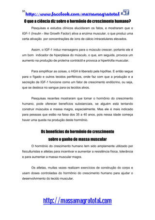 http://www.facebook.com/massamagratotal
http://massamagratotal.com
86
O que a ciência diz sobre o hormônio do crescimento humano?
Pesquisas e estudos clínicos elucidaram os fatos, e mostraram que o
IGF-1 (Insulin - like Growth Factor) ativa a enzima muscular, o que produz uma
certa ativação por concentrações de íons de cálcio intracelulares elevados.
Assim, o IGF-1 induz mensagens para o músculo crescer, portanto ele é
um bom indicador de hiperplasia do músculo, o que, em seguida, provoca um
aumento na produção de proteína contráctil e provoca a hipertrofia muscular.
Para simplificar as coisas, o HGH é liberado pela hipófise. E então segue
para o fígado e outros tecidos periféricos, onde faz com que a produção e a
secreção de IGF-1 funcione como um fator de crescimento endócrino, ou seja,
que se desloca no sangue para os tecidos alvos.
Pesquisas recentes mostraram que tomar o hormônio do crescimento
humano, pode oferecer benefícios substanciais, se alguém está tentando
construir músculos e massa magra, especialmente. Mas ele é mais indicado
para pessoas que estão na faixa dos 35 a 40 anos, pois nessa idade começa
haver uma queda na produção deste hormônio.
Os benefícios do hormônio do crescimento
sobre o ganho de massa muscular
O hormônio do crescimento humano tem sido amplamente utilizado por
fisiculturistas e atletas para incentivar e aumentar a resistência física, tolerância
e para aumentar a massa muscular magra.
Os atletas, muitas vezes realizam exercícios de construção do corpo e
usam doses controladas do hormônio do crescimento humano para ajudar o
desenvolvimento do tecido muscular.
 
