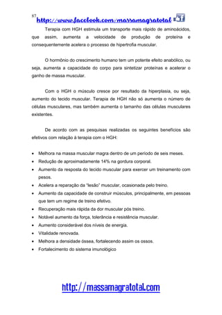 http://www.facebook.com/massamagratotal
http://massamagratotal.com
87
Terapia com HGH estimula um transporte mais rápido de aminoácidos,
que assim, aumenta a velocidade de produção de proteína e
consequentemente acelera o processo de hipertrofia muscular.
O hormônio do crescimento humano tem um potente efeito anabólico, ou
seja, aumenta a capacidade do corpo para sintetizar proteínas e acelerar o
ganho de massa muscular.
Com o HGH o músculo cresce por resultado da hiperplasia, ou seja,
aumento do tecido muscular. Terapia de HGH não só aumenta o número de
células musculares, mas também aumenta o tamanho das células musculares
existentes.
De acordo com as pesquisas realizadas os seguintes benefícios são
efetivos com relação à terapia com o HGH:
• Melhora na massa muscular magra dentro de um período de seis meses.
• Redução de aproximadamente 14% na gordura corporal.
• Aumento da resposta do tecido muscular para exercer um treinamento com
pesos.
• Acelera a reparação da “lesão” muscular, ocasionada pelo treino.
• Aumento da capacidade de construir músculos, principalmente, em pessoas
que tem um regime de treino efetivo.
• Recuperação mais rápida da dor muscular pós treino.
• Notável aumento da força, tolerância e resistência muscular.
• Aumento considerável dos níveis de energia.
• Vitalidade renovada.
• Melhora a densidade óssea, fortalecendo assim os ossos.
• Fortalecimento do sistema imunológico
 