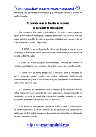 http://www.facebook.com/massamagratotal
http://massamagratotal.com
89
tratamento com esteróides convencional, que tem efeitos parciais e restritos no
tecido muscular.
Os cuidados que se deve ter ao fazer uso
do hormônio do crescimento
Os hormônios são como medicamentos, portanto podem apresentar
algum efeito colateral indesejável, podendo prejudicar a sua saúde. Por isso
nesse tópico fiz questão de listar os principais cuidados que você deve ter ao
fazer uso desse hormônio. Veja abaixo:
• O HGH como suplementação deve ser tomado somente sob a
supervisão e orientação de um profissional de saúde especializado como um
médico endocrinologista.
• Antes de iniciar qualquer suplementação, consulte seu médico, e
verifique as vantagens e desvantagens da terapia, no que diz respeito a você.
• Tomar HGH de forma precipitada e irrefletida, com a finalidade de
ganho muscular pode resultar em efeitos colaterais desfavoráveis,
potencialmente perigosos e futuras complicações, que podem comprometer a
sua saúde e seu bem estar.
• O hormônio do crescimento pode conceder alguns benefícios, mas há
certos riscos de desenvolvimento de efeitos secundários graves, incluindo um
crescimento anormal da mandíbula e testa (acromegalia), sustentando danos
no fígado e até mesmo causar uma vida útil encurtada.
• Ao embarcar em qualquer regime de fitness, exercício, treinamentos,
ao tomar suplementos de HGH, certifique-se de consultar seu profissional de
saúde para conferir sobre a dosagem, benefícios, complicações e a adequação
para as suas necessidades.
 