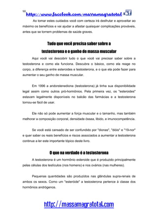 http://www.facebook.com/massamagratotal
http://massamagratotal.com
90
Ao tomar estes cuidados você com certeza irá desfrutar e aproveitar ao
máximo os benefícios e vai ajudar a afastar quaisquer complicações prováveis,
antes que se tornem problemas de saúde graves.
Tudo que você precisa saber sobre a
testosterona e o ganho de massa muscular
Aqui você vai descobrir tudo o que você vai precisar saber sobre a
testosterona e como ela funciona. Descubra o básico, como ela reage no
corpo, a diferença entre esteroides e testosterona, e o que ela pode fazer para
aumentar o seu ganho de massa muscular.
Em 1996 a andorstenediona (testosterona) já tinha sua disponibilidade
legal assim como outros pró-hormônios. Pela primeira vez, os "esteroides"
estavam legalmente disponíveis no balcão das farmácias e a testosterona
tornou-se fácil de usar.
Ele não só pode aumentar a força muscular e o tamanho, mas também
melhorar a composição corporal, densidade óssea, libido, e imunocompetência.
Se você está cansado de ser confundido por "dionas", "dióis" e "19-nor"
e quer saber os reais benefícios e riscos associados a aumentar a testosterona
continue a ler este importante tópico deste livro.
O que na verdade é a testosterona
A testosterona é um hormônio esteroide que é produzido principalmente
pelas células dos testículos (nos homens) e nos ovários (nas mulheres).
Pequenas quantidades são produzidos nas glândulas supra-renais de
ambos os sexos. Como um "esteróide" a testosterona pertence à classe dos
hormônios andrógenos.
 