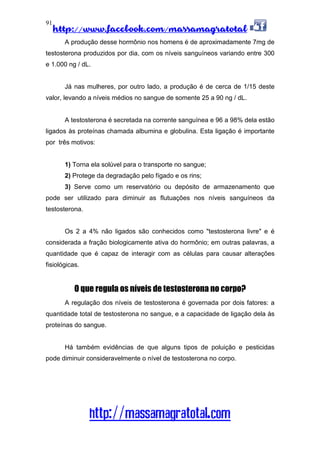 http://www.facebook.com/massamagratotal
http://massamagratotal.com
91
A produção desse hormônio nos homens é de aproximadamente 7mg de
testosterona produzidos por dia, com os níveis sanguíneos variando entre 300
e 1.000 ng / dL.
Já nas mulheres, por outro lado, a produção é de cerca de 1/15 deste
valor, levando a níveis médios no sangue de somente 25 a 90 ng / dL.
A testosterona é secretada na corrente sanguínea e 96 a 98% dela estão
ligados às proteínas chamada albumina e globulina. Esta ligação é importante
por três motivos:
1) Torna ela solúvel para o transporte no sangue;
2) Protege da degradação pelo fígado e os rins;
3) Serve como um reservatório ou depósito de armazenamento que
pode ser utilizado para diminuir as flutuações nos níveis sanguíneos da
testosterona.
Os 2 a 4% não ligados são conhecidos como "testosterona livre" e é
considerada a fração biologicamente ativa do hormônio; em outras palavras, a
quantidade que é capaz de interagir com as células para causar alterações
fisiológicas.
O que regula os níveis de testosterona no corpo?
A regulação dos níveis de testosterona é governada por dois fatores: a
quantidade total de testosterona no sangue, e a capacidade de ligação dela às
proteínas do sangue.
Há também evidências de que alguns tipos de poluição e pesticidas
pode diminuir consideravelmente o nível de testosterona no corpo.
 