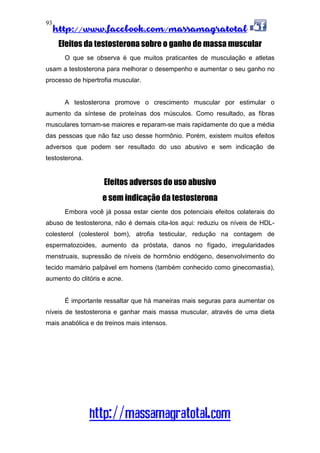 http://www.facebook.com/massamagratotal
http://massamagratotal.com
93
Efeitos da testosterona sobre o ganho de massa muscular
O que se observa é que muitos praticantes de musculação e atletas
usam a testosterona para melhorar o desempenho e aumentar o seu ganho no
processo de hipertrofia muscular.
A testosterona promove o crescimento muscular por estimular o
aumento da síntese de proteínas dos músculos. Como resultado, as fibras
musculares tornam-se maiores e reparam-se mais rapidamente do que a média
das pessoas que não faz uso desse hormônio. Porém, existem muitos efeitos
adversos que podem ser resultado do uso abusivo e sem indicação de
testosterona.
Efeitos adversos do uso abusivo
e sem indicação da testosterona
Embora você já possa estar ciente dos potenciais efeitos colaterais do
abuso de testosterona, não é demais cita-los aqui: reduziu os níveis de HDL-
colesterol (colesterol bom), atrofia testicular, redução na contagem de
espermatozoides, aumento da próstata, danos no fígado, irregularidades
menstruais, supressão de níveis de hormônio endógeno, desenvolvimento do
tecido mamário palpável em homens (também conhecido como ginecomastia),
aumento do clitóris e acne.
É importante ressaltar que há maneiras mais seguras para aumentar os
níveis de testosterona e ganhar mais massa muscular, através de uma dieta
mais anabólica e de treinos mais intensos.
 