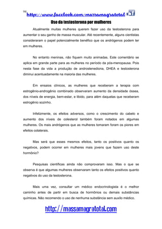 http://www.facebook.com/massamagratotal
http://massamagratotal.com
94
Uso da testosterona por mulheres
Atualmente muitas mulheres querem fazer uso da testosterona para
aumentar o seu ganho de massa muscular. Até recentemente, alguns cientistas
consideraram o papel potencialmente benéfico que os andrógenos podem ter
em mulheres.
No entanto meninas, não fiquem muito animadas. Este comentário se
aplica em grande parte para as mulheres no período da pós-menopausa. Pois
nesta fase da vida a produção de androstenediona, DHEA e testosterona
diminui acentuadamente na maioria das mulheres.
Em ensaios clínicos, as mulheres que receberam a terapia com
estrogênio-androgênio combinado observaram aumento da densidade óssea,
dos níveis de energia, bem-estar, e libido, para além daquelas que receberam
estrogênio sozinho.
Infelizmente, os efeitos adversos, como o crescimento do cabelo e
aumento dos níveis de colesterol também foram notados em algumas
mulheres. Os mais andrógenos que as mulheres tomaram foram os piores em
efeitos colaterais.
Mas será que esses mesmos efeitos, tanto os positivos quanto os
negativos, podem ocorrer em mulheres mais jovens que fazem uso deste
hormônio?
Pesquisas científicas ainda não comprovaram isso. Mas o que se
observa é que algumas mulheres observaram tanto os efeitos positivos quanto
negativos do uso da testosterona.
Mais uma vez, consultar um médico endocrinologista é o melhor
caminho antes de partir em busca de hormônios ou demais substâncias
químicas. Não recomendo o uso de nenhuma substância sem auxílo médico.
 