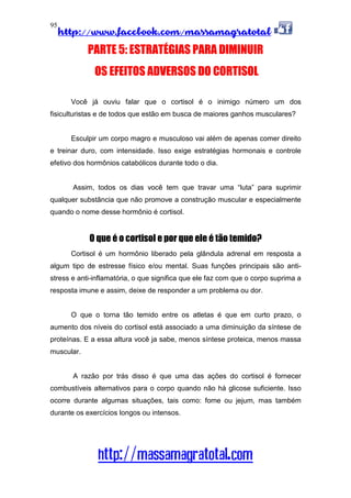 http://www.facebook.com/massamagratotal
http://massamagratotal.com
95
PARTE 5: ESTRATÉGIAS PARA DIMINUIR
OS EFEITOS ADVERSOS DO CORTISOL
Você já ouviu falar que o cortisol é o inimigo número um dos
fisiculturistas e de todos que estão em busca de maiores ganhos musculares?
Esculpir um corpo magro e musculoso vai além de apenas comer direito
e treinar duro, com intensidade. Isso exige estratégias hormonais e controle
efetivo dos hormônios catabólicos durante todo o dia.
Assim, todos os dias você tem que travar uma “luta” para suprimir
qualquer substância que não promove a construção muscular e especialmente
quando o nome desse hormônio é cortisol.
O que é o cortisol e por que ele é tão temido?
Cortisol é um hormônio liberado pela glândula adrenal em resposta a
algum tipo de estresse físico e/ou mental. Suas funções principais são anti-
stress e anti-inflamatória, o que significa que ele faz com que o corpo suprima a
resposta imune e assim, deixe de responder a um problema ou dor.
O que o torna tão temido entre os atletas é que em curto prazo, o
aumento dos níveis do cortisol está associado a uma diminuição da síntese de
proteínas. E a essa altura você ja sabe, menos síntese proteica, menos massa
muscular.
A razão por trás disso é que uma das ações do cortisol é fornecer
combustíveis alternativos para o corpo quando não há glicose suficiente. Isso
ocorre durante algumas situações, tais como: fome ou jejum, mas também
durante os exercícios longos ou intensos.
 