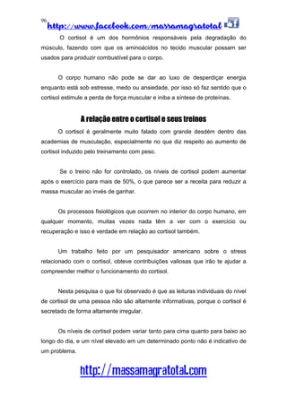 http://www.facebook.com/massamagratotal
http://massamagratotal.com
96
O cortisol é um dos hormônios responsáveis pela degradação do
músculo, fazendo com que os aminoácidos no tecido muscular possam ser
usados para produzir combustível para o corpo.
O corpo humano não pode se dar ao luxo de desperdiçar energia
enquanto está sob estresse, medo ou ansiedade, por isso só faz sentido que o
cortisol estimule a perda de força muscular e iniba a síntese de proteínas.
A relação entre o cortisol e seus treinos
O cortisol é geralmente muito falado com grande desdém dentro das
academias de musculação, especialmente no que diz respeito ao aumento de
cortisol induzido pelo treinamento com peso.
Se o treino não for controlado, os níveis de cortisol podem aumentar
após o exercício para mais de 50%, o que parece ser a receita para reduzir a
massa muscular ao invés de ganhar.
Os processos fisiológicos que ocorrem no interior do corpo humano, em
qualquer momento, muitas vezes nada têm a ver com o exercício ou
recuperação e isso é verdade em relação ao cortisol também.
Um trabalho feito por um pesquisador americano sobre o stress
relacionado com o cortisol, obteve contribuições valiosas que irão te ajudar a
compreender melhor o funcionamento do cortisol.
Nesta pesquisa o que foi observado é que as leituras individuais do nível
de cortisol de uma pessoa não são altamente informativas, porque o cortisol é
secretado de forma altamente irregular.
Os níveis de cortisol podem variar tanto para cima quanto para baixo ao
longo do dia, e um nível elevado em um determinado ponto não é indicativo de
um problema.
 