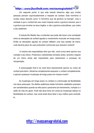 http://www.facebook.com/massamagratotal
http://massamagratotal.com
97
Um segundo ponto, é que este estudo observou algo que muitas
pessoas pensam equivocadamente a respeito do cortisol. Este hormônio é
muitas vezes descrito como "o hormônio que dá gordura na barriga", mas a
verdade é que o cortisol tem seu maior impacto sobre a gordura visceral, que é
a gordura que envolve os seus órgãos, e não a gordura subcutânea, que cobre
o seu abdômen.
O estudo Mc Master deu a entender que pode até haver uma correlação
entre as elevações de cortisol agudas e crescimento muscular em longo prazo.
Então se elevações agudas do cortisol refletem uma boa sessão de treino,
você deveria parar de usar protocolos nutricionais que reduzem cortisol?
A maioria dos especialistas diria que não, você nunca deve ignorar sua
nutrição e seu treino. Proteínas e carboidratos tomados antes, durante e depois
de um treino ainda são importantes para redinamizar o processo de
recuperação.
A preocupação final é se você deve basicamente ignorar os níveis de
cortisol pós-treino. Devemos simplesmente esquecer o cortisol completamente,
e ignorar quaisquer mudanças de longo prazo em nossos níveis?
As mudanças em longo prazo no cortisol e a diminuição da flexibilidade
nos deve preocupar. Os efeitos sistêmicos deste hormônio catabólico precisam
ser considerados quando se olha para o panorama do treinamento, nutrição e o
estilo de vida em geral. Você não deve levar em conta as mudanças diárias na
flexibilidade do cortisol, mas você ainda deve fazer o seu melhor para controlá-
lo.
 