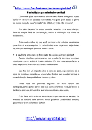 http://www.facebook.com/massamagratotal
http://massamagratotal.com
98
6 estratégias para diminuir o cortisol
Como você pôde ver o cortisol atua de certa forma protegendo nosso
corpo em situações de estresse e ansiedade, mas para quem deseja o ganho
de massa muscular essa “proteção” não é tão bem vinda, não é mesmo?
Pois além da perda da massa muscular, o cortisol pode levar à fadiga,
falta de energia, falta de concentração, insônia e diminuição dos níveis de
testosterona.
Então nada melhor do que você conhecer e ter atitudes estratégicas
para diminuir a ação negativa do cortisol sobre o seu organismo. Veja abaixo
as principais estratégias que você poderá utilizar:
1 - O equilíbrio alimentar e a diminuição da ação negativa do cortisol
Estudos científicos demonstraram que o cortisol é secretado em maior
quantidade quando a dieta é rica em proteínas. Por isso pessoas que fazem a
dieta da proteína ficam mais sob tensão e nervosismo.
Este fato tem um impacto sobre a perda de peso, especialmente se a
dieta de proteína é seguida por uma mulher: lembre que o cortisol conduz a
uma diminuição da capacidade de oxidar a gordura.
Dietas ricas em proteínas seguidas por muito tempo são
contraproducentes para o corpo. Isso leva a um aumento de resíduos tóxicos e
também a secreção do hormônio que vai desequilibrar o seu corpo.
Outro fator importante na alimentação é que mesmo um excesso de
hidratos de carbono com elevado índice glicêmico (carboidratos simples)
podem levar a um aumento do cortisol.
 