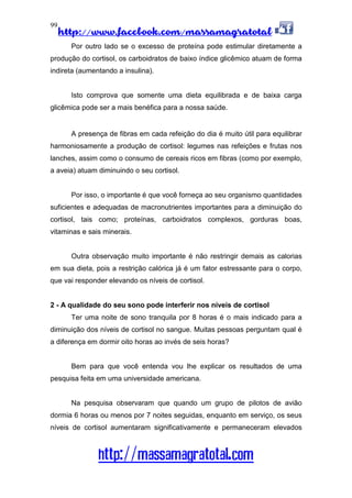 http://www.facebook.com/massamagratotal
http://massamagratotal.com
99
Por outro lado se o excesso de proteína pode estimular diretamente a
produção do cortisol, os carboidratos de baixo índice glicêmico atuam de forma
indireta (aumentando a insulina).
Isto comprova que somente uma dieta equilibrada e de baixa carga
glicêmica pode ser a mais benéfica para a nossa saúde.
A presença de fibras em cada refeição do dia é muito útil para equilibrar
harmoniosamente a produção de cortisol: legumes nas refeições e frutas nos
lanches, assim como o consumo de cereais ricos em fibras (como por exemplo,
a aveia) atuam diminuindo o seu cortisol.
Por isso, o importante é que você forneça ao seu organismo quantidades
suficientes e adequadas de macronutrientes importantes para a diminuição do
cortisol, tais como; proteínas, carboidratos complexos, gorduras boas,
vitaminas e sais minerais.
Outra observação muito importante é não restringir demais as calorias
em sua dieta, pois a restrição calórica já é um fator estressante para o corpo,
que vai responder elevando os níveis de cortisol.
2 - A qualidade do seu sono pode interferir nos níveis de cortisol
Ter uma noite de sono tranquila por 8 horas é o mais indicado para a
diminuição dos níveis de cortisol no sangue. Muitas pessoas perguntam qual é
a diferença em dormir oito horas ao invés de seis horas?
Bem para que você entenda vou lhe explicar os resultados de uma
pesquisa feita em uma universidade americana.
Na pesquisa observaram que quando um grupo de pilotos de avião
dormia 6 horas ou menos por 7 noites seguidas, enquanto em serviço, os seus
níveis de cortisol aumentaram significativamente e permaneceram elevados
 