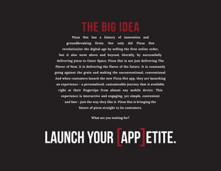 the big idea
LAUNCH YOUR [APP]ETITE.
Pizza Hut has a history of innovation and
groundbreaking firsts. Not only did Pizza Hut
revolutionize the digital age by selling the first online order,
but it also went above and beyond, literally, by successfully
delivering pizza to Outer Space. Pizza Hut is not just delivering The
Flavor of Now, it is delivering the flavor of the future. It is constantly
going against the grain and making the unconventional, conventional.
And when customers launch the new Pizza Hut app, they are launching
an experience - a personalized, customizable journey that is available
right at their fingertips from almost any mobile device. This
experience is interactive and engaging, yet simple, convenient
and fast - just the way they like it. Pizza Hut is bringing the
future of pizza straight to its customers.
What are you waiting for?
 