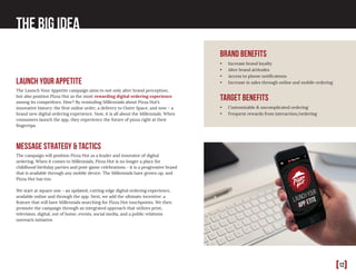 [12]
The Big Idea
Message Strategy & Tactics
The campaign will position Pizza Hut as a leader and innovator of digital
ordering. When it comes to Millennials, Pizza Hut is no longer a place for
childhood birthday parties and post-game celebrations - it is a progressive brand
that is available through any mobile device. The Millennials have grown up, and
Pizza Hut has too.
We start at square one - an updated, cutting edge digital ordering experience,
available online and through the app. Next, we add the ultimate incentive: a
feature that will have Millennials searching for Pizza Hut touchpoints. We then
promote the campaign through an integrated approach that utilizes print,
television, digital, out of home, events, social media, and a public relations
outreach initiative.
brand benefits
•	 Increase brand loyalty 	
•	 Alter brand attitudes 	
•	 Access to phone notifications	
•	 Increase in sales through online and mobile ordering
target benefits
•	 Customizable & uncomplicated ordering
•	 Frequent rewards from interaction/ordering
Launch Your Appetite
The Launch Your Appetite campaign aims to not only alter brand perception,
but also position Pizza Hut as the most rewarding digital ordering experience
among its competitors. How? By reminding Millennials about Pizza Hut’s
innovative history: the first online order, a delivery to Outer Space, and now - a
brand new digital ordering experience. Now, it is all about the Millennials. When
consumers launch the app, they experience the future of pizza right at their
fingertips.
 