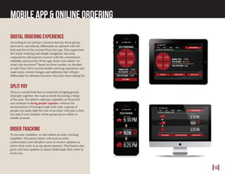 [13]
Mobile App & Oniline Ordering
Digital Ordering Experience
According to our primary research (survey, focus group,
interviews, and others), Millennials are pleased with the
look and feel of the current Pizza Hut app. They appreciate
the visual-ordering and simple navigation, but most
respondents still express concern with the convenience,
reliability and security of the app. Some even asked, “so
what’s the incentive?” Based on these results, we decided
to take Pizza Hut’s current mobile ordering experience and
make some crucial changes and additions that will give
Millennials the ultimate incentive they have been asking for.
Order tracking
To increase reliability, we also added an order tracking
capability. This pizza tracker will send an order
conformation and will allow users to receive updates on
where their order is at any given moment. This feature also
gives real-time updates to assure Millennials their order is
on its way.
Split Pay
Pizza is a social food that is constantly bringing groups
of people together. But cash is slowly becoming a thing
of the past. We added a split pay capability so Pizza Hut
can continue to bring people together, without the
inconvenience of having to split with cash. A group of
people can easily split the cost of an order with just a click,
but only if each member of the group has an online or
mobile account.
 