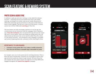 [14]
scan feature & Reward system
photo scan & audio sync
In addition to split pay and order tracking, we also added the ultimate
incentive - something that has never before been done with mobile
ordering. According to our nation-wide survey results, 89 percent of
Millennials stated that special promotions or discounts would influence
them to order digitally. This led us to create the SCAN feature, a reward
system that will have Millennials searching for Pizza Hut.
This new feature not only encourages customers to use the app, but
rewards those who are interactive with the campaign. When customers
see a Pizza Hut touchpoint, they can launch their app and scan the unique
QR code to recieve points. When users build up enough points, they can
unlock deals and discounts that can be used for online Pizza Hut orders.
It is the perfect incentive - any touchpoint in this campaign is scannable,
and instead of ignoring these ads, consumers will be searching for them.
•	 Customers receive points after every online or mobile transaction
•	 Pizza Hut ads will feature scannable logos redeemable for points
For example, users can receive points just by watching television. When a
Pizza Hut spot is broadcasted, customers are encouraged to launch their
app and use the audio sync feature to get rewards. The more Pizza Hut
ads scanned, the more points earned. Our objective is to keep Millennials
engaged throughout the Launch Your Appetite campaign.
Opportunities to earn rewards
 