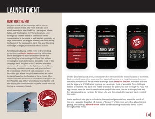 Launch Event
Hunt for the hut
We plan to kick off the campaign with a not-so-
ordinary launch event. The event will take place
simultaneously in New York City, Los Angeles, Miami,
Dallas, and Washington D.C. These locations were
strategically chosen based on Millennials’ dense
concentration in the areas, as well as their proximity to
large universities. We suggest holding the event during
the launch of the campaign in early July, and allocating
the budget to begin promotional efforts in June.
Advertising leading up to this event will be exciting,
mysterious, and ignite curiosity among Millennials.
These messages will make consumers aware that
something big is happening with Pizza Hut, without
revealing too much information about the event or the
campaign itself. We plan to air 15-second television
spots, as well as social media, digital, and out of home
advertising to create awareness and generate buzz.
All promotional efforts will lead consumers to the
Pizza Hut app, where they will receive their exclusive
invitation based on the location of their choice. After
users accept this invitation, a countdown will appear on
the Pizza Hut app. Other promotional touchpoints will
also display this countdown to keep the launch event at
the top of consumers’ minds.
On the day of the launch event, customers will be directed to the precise location of the event.
Each event will feature live music and free samples from the new Pizza Hut menu. However,
the main attraction will be the mobile scavenger hunt: Hunt For The Hut. Attendees will test
out the app’s new SCAN feature by going on a scavenger hunt of scannable Pizza Hut logos
hidden around the city. Each item will be scannable for points, but only through the Pizza Hut
app. Anyone near the launch event location can join the event, but the scavenger hunt and
free pizza samples are exclusive for those who have downloaded the app and have accepted
the invite.
Social media will also play a vital role in this event and generate buzz about the launch of
the new campaign. Snapchat will feature a “live story” of the event, as well as a launch event
geotag. The hashtag, #Hunt4TheHut will be used for sharing on all social media outlets
throughout the event.
[15]
 