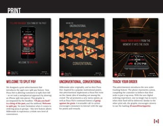 [16]
Print
We designed a print advertisement that
introduces the app’s new split pay feature. Now
Pizza Hut is allowing customers to split their bill
- so we took a metaphorical approach by showing
an iPhone split into pieces. This graphic is
accompanied by the headline, “I’ll pay you back”
is a thing of the past, and the subhead, Welcome
to split pay. No more hesitation when it comes to
ordering pizza in groups - this new feature allows
Millennials to experience a whole new level of
convenience.
Millennials value originality, and so does Pizza
Hut. Inspired by a popular motivational poster,
this advertisement implements a Pizza Hut twist
on the classic idea of standing out among the
crowd. The ad promotes a new menu option, as
well as Pizza Hut’s continued history of going
against the grain. A scannable call-to-action
encourages consumers to interact with the app
for points and rewards.
Welcome to split pay unconventional, conventional Track your order
This advertisement introduces the new order
tracking feature. The phone represents a pizza,
compeling the customer to believe that their
order is just a tap away. With the new digital
ordering experience, one no longer has to worry
when their food will be delivered. Similar to the
other print ads, the graphic encourages viewers
to use the hashtag #LaunchYourAppetite.
 