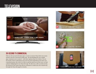 [17]
Television
30-second tv commercial
With our 30-second television spot, we aim to connect Pizza Hut’s new menu
options with the reinvented mobile app. By downloading the new mobile
app, customers are in control - with more options than ever before. We see
the hands of three individuals chop and toss fresh ingredients into their own
customized pizza. But when it is time to pull the pizza out of the oven, we find
a phone displaying the new Pizza Hut app. We also see a call-to-action across
the bottom of the frame that directs customers to audio sync the commercial
through the Pizza Hut app for rewards.
 