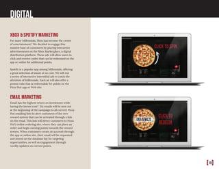 [18]
Digital
xbox & Spotify marketing
For many Millennials, Xbox has become the center
of entertainment.5
We decided to engage this
massive base of consumers by placing interactive
advertisements on the Xbox Marketplace, a digital
distribution platform. These ads will allow users to
click and receive codes that can be redeemed on the
app or online for additional points.
Spotify is a popular app among Millennials, offering
a great selection of music at no cost. We will run
a series of interactive interstitial ads to catch the
attention of Millennials. Each ad will also offer a
promo code that is redeemable for points on the
Pizza Hut app or Web site.
email marketing
Email has the highest return on investment while
having the lowest cost17
. Six emails will be sent out
at the beginning of the campaign to all current Pizza
Hut emailing lists to alert customers of the new
reward system that can be activated through a link
on the email. This link will direct customers to Pizza
Hut’s online ordering site, where they can place an
order and begin earning points towards the reward
system. When customers create an account through
the app or online site, their email will be requested
and stored on the database list for targeting
opportunities, as well as engagement through
weekly updates on current points.
 