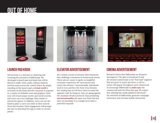 [19]
Out of home
Research shows that Millennials are frequent
moviegoers.10
We plan to broadcast 15 and
30-second commercials in the “first look” segment
that airs prior to movie previews. A call-to-
action will appear throughout each commercial
to encourage Millennials to audio sync the
commercial with the Pizza Hut app. We expect
that utilizing this media platform will attract
the attention of Millennials, generate campaign
awareness, and increase mobile interaction.
We created a series of elevator advertisements
that challenge consumers to break social norms.
These ads are meant to ignite an insightful
consumer experience for each person that
enters the elevator. Conventionally, individuals
tend to turn and face the front of an elevator,
but reading this ad will force them to stand the
opposite wall. By doing so, they are going against
the standard elevator protocol, thus promoting
unconventionality the same way Pizza Hut has
since its founding. It is a simple ad to elicit a
powerful response.
Interactivity is a vital part in capturing and
retaining the attention of Millennials. We
developed a launch pad and kiosk that will be
placed in malls, cities, parks, subway stations,
and bus stops across the United States. By simply
standing on the launch pad, a virtual world is
activated on the kiosk and the consumer is exposed
to a variety of clickable icons and graphics. Each
icon will reveal unique stories and world records,
and users can even challenge other kiosks to
interactive games. In addition, users can use the
kiosk to place a carry out order at their nearest
Pizza Hut location. Each engagement will prompt
the user to download the app in order to receive
points.
cinema advertisementlaunch pad kiosk elevator advertisement
 