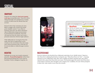 [21]
Social
snapchat
Snapchat was ranked the third most popular
social app among Millennials.14
Pizza Hut will be
taking advantage of its popularity by creating
a series of videos from the official Pizza Hut
account.
Research shows that consumers are more
likely to engage with a brand if the brand
posts relatable content.14
In an effort to
humanize Pizza Hut, the videos will feature
clips of Millennials acting unconventional
in environments of conformity. Pizza Hut
will stand out from the clutter and create a
personal connection with the target audience.
While Millennials are viewing the Pizza Hut
snaps, they have an opportunity to earn
rewards. At the end of select Pizza Hut snaps,
users will be presented with a code that can
be entered online or within the app to recieve
points.
BuzzFeed Quiz
Research indicates that Buzzfeed has a Millennial readership of over 38,000 visitors.14
Based on
this, Pizza Hut is utilizing BuzzFeed by creating the quiz “What Pizza Flavor Are You?” - a burning
question on every Millennials’ mind. After users complete the fifteen question quiz, they will be
matched with a pizza from Pizza Hut’s new menu. The Buzzfeed page will connect all of Pizza Hut’s
social media to promote click-throughs to the company site. In addition, the user will be prompted
to share their quiz results to earn Pizza Hut rewards.
Hashtag
Hashtags are an easy way to grab consumers’
attention. #LaunchYourAppetite will be Pizza
Hut’s personal hashtag that can be used on
Facebook, Twitter, Instagram, Snapchat, etc.
 