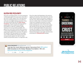 [22]
Public Relations
gluten-free pizza party
Pizza Hut is breaking another record by hosting the
world’s largest gluten-free pizza party. Pizza Hut is
one of few to offer a gluten-free crust alternative.
This event will help promote the new option as
well as the new digital ordering experience. Pizza
Hut will be partnering with the Celiac Disease
Foundation. This partnership will bring together
popular gluten-free vendors and celebrity
personalities to make the company’s public
relations event as successful as possible. This
gluten-free event will not only be about the pizza -
it will be about bringing pizza lovers together and
supporting the gluten-free movement. The gluten-
free options in the food industry are becoming
more readily available and customers have been
moving towards a gluten-free diet for health,
medical, and personal reasons. It is imperative that
Pizza Hut makes itself appealing to this selective
segment of customers. Zooey Deschanel, who has
Celiac Disease herself, is the perfect candidate to
host the event. With 6.41 million Twitter followers
and over 6 million ‘likes’ on Facebook, Deschanel
could use her popularity and power on social
media to promote the event and the Pizza Hut
brand. Featuring this event on Pizza Hut’s mobile
app will help increase app usage and popularity.
For the “world’s largest gluten-free pizza party,”
the app with integrate a charity donation option
and a special invitation for users to inform their
friends of this historic event while simultaneously
promoting the #GlutenFreePH hashtag.
 