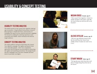 [23]
Usability & Concept Testing
Usability Testing Analysis
The initial reaction to the Launch Your Appetite ordering
app was positive. Using feedback from primary research
(focus groups, in-depth interviews, and surveys), we
redesigned the app to be less cluttered and more engaging.
We focused on making the ordering experience more
convenient and reliable, which resonated well with the
target audience.
Concept Testing Analysis
The target audience seemed excited about the Launch
Your Appetite campaign. The tagline and launch event
were especially popular - there was a unanimous
agreement that the big idea was successful in connecting
the tagline and marketing promotions. The sample found
that the campaign’s tone was more relatable and their
intent to purchase was higher.
Alexis Vitellio Female, Age 29
“This new app definitely doesn’t look
like the old Pizza Hut I knew from
middle school. It makes me want to try
it out.”
Stuart Mauck Male, Age 25
“The big idea says what Pizza Hut is all
about. It helps bring Pizza Hut into to
the future.”
Megan Cross Female, Age 21
“I like Launch Your Appetite. I think it is
simple and gets to the point. I also like
the way it’s laid out with the APP in red
brackets.”
 