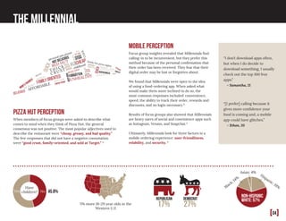 [04]
The Millennial
pizza hut perception
When members of focus groups were asked to describe what
comes to mind when they think of Pizza Hut, the general
consensus was not positive. The most popular adjectives used to
describe the restaurant were “cheap, greasy, and bad quality.”
The few responses that did not have a negative connotation
were “good crust, family-oriented, and sold at Target.” 11
non-hispanic
white: 57%
Have
children? 45.8%NoYes
Republican
17%
Democrat
27%
FAVORITE PIZZA
C O M M E R C I A L
CHEAP
good valuechildhood
$10 dinner
hot delicious
T H I CK
C R U S T
mom’sfavorite
tasty
RED HUT
diverse
options
quick
familyorientedHEAVEN
good wings
pizza
after
soccer
YUM
personal pan pizzas
cheese sticks
family fun pizza nights
COOL
deals
deepdish
UNHEALTHY
quick
S U B
P A R
overcooked tasty
average
birthdayp a r t i e s
greasy
forgotten
low
end
average
newcrust
being a kid
yummyness
breadsticks
AFFORDABLE
delicious
“I don’t download apps often,
but when I do decide to
download something, I usually
check out the top 100 free
apps.”
– Samantha, 21
“[I prefer] calling because it
gives more confidence your
food is coming and, a mobile
app could have glitches.”
– Ethan, 20
5% more 18-29 year olds in the
Western U.S
Asian: 4%
Black: 14%
Hispanic: 19%
mobile perception
Focus group insights revealed that Millennials find
calling-in to be inconvenient, but they prefer this
method because of the personal confirmation that
their order has been received. They fear that their
digital order may be lost or forgotten about.
We found that Millennials were open to the idea
of using a food-ordering app. When asked what
would make them more inclined to do so, the
most common responses included: convenience,
speed, the ability to track their order, rewards and
discounts, and no login necessary.11
Results of focus groups also showed that Millennials
are heavy users of social and convinience apps such
as Instagram, Venmo, and Snapchat.11
Ultimately, Millennials look for three factors in a
mobile ordering experience: user-friendliness,
relability, and security. 11
 