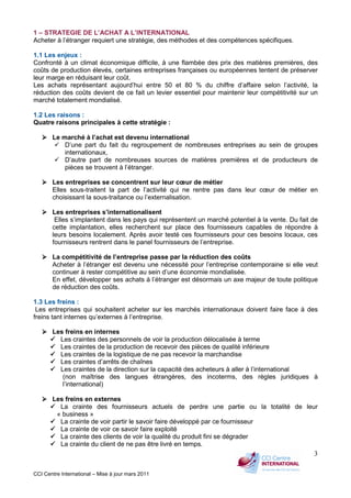CCI Centre International – Mise à jour mars 2011
3
1 – STRATEGIE DE L’ACHAT A L’INTERNATIONAL
Acheter à l’étranger requiert une stratégie, des méthodes et des compétences spécifiques.
1.1 Les enjeux :
Confronté à un climat économique difficile, à une flambée des prix des matières premières, des
coûts de production élevés, certaines entreprises françaises ou européennes tentent de préserver
leur marge en réduisant leur coût.
Les achats représentant aujourd’hui entre 50 et 80 % du chiffre d’affaire selon l’activité, la
réduction des coûts devient de ce fait un levier essentiel pour maintenir leur compétitivité sur un
marché totalement mondialisé.
1.2 Les raisons :
Quatre raisons principales à cette stratégie :
Le marché à l’achat est devenu international
D’une part du fait du regroupement de nombreuses entreprises au sein de groupes
internationaux,
D’autre part de nombreuses sources de matières premières et de producteurs de
pièces se trouvent à l’étranger.
Les entreprises se concentrent sur leur cœur de métier
Elles sous-traitent la part de l’activité qui ne rentre pas dans leur cœur de métier en
choisissant la sous-traitance ou l’externalisation.
Les entreprises s’internationalisent
Elles s’implantent dans les pays qui représentent un marché potentiel à la vente. Du fait de
cette implantation, elles recherchent sur place des fournisseurs capables de répondre à
leurs besoins localement. Après avoir testé ces fournisseurs pour ces besoins locaux, ces
fournisseurs rentrent dans le panel fournisseurs de l’entreprise.
La compétitivité de l’entreprise passe par la réduction des coûts
Acheter à l’étranger est devenu une nécessité pour l’entreprise contemporaine si elle veut
continuer à rester compétitive au sein d’une économie mondialisée.
En effet, développer ses achats à l’étranger est désormais un axe majeur de toute politique
de réduction des coûts.
1.3 Les freins :
Les entreprises qui souhaitent acheter sur les marchés internationaux doivent faire face à des
freins tant internes qu’externes à l’entreprise.
Les freins en internes
Les craintes des personnels de voir la production délocalisée à terme
Les craintes de la production de recevoir des pièces de qualité inférieure
Les craintes de la logistique de ne pas recevoir la marchandise
Les craintes d’arrêts de chaînes
Les craintes de la direction sur la capacité des acheteurs à aller à l’international
(non maîtrise des langues étrangères, des incoterms, des règles juridiques à
l’international)
Les freins en externes
La crainte des fournisseurs actuels de perdre une partie ou la totalité de leur
« business »
La crainte de voir partir le savoir faire développé par ce fournisseur
La crainte de voir ce savoir faire exploité
La crainte des clients de voir la qualité du produit fini se dégrader
La crainte du client de ne pas être livré en temps.
 