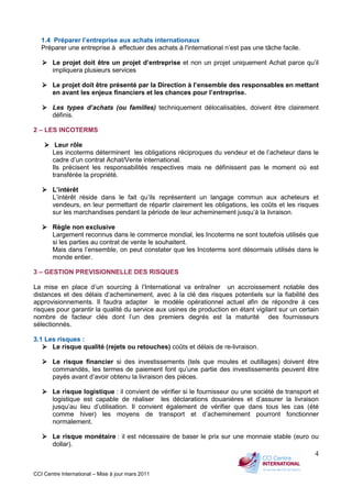 CCI Centre International – Mise à jour mars 2011
4
1.4 Préparer l’entreprise aux achats internationaux
Préparer une entreprise à effectuer des achats à l'international n’est pas une tâche facile.
Le projet doit être un projet d’entreprise et non un projet uniquement Achat parce qu’il
impliquera plusieurs services
Le projet doit être présenté par la Direction à l’ensemble des responsables en mettant
en avant les enjeux financiers et les chances pour l’entreprise.
Les types d’achats (ou familles) techniquement délocalisables, doivent être clairement
définis.
2 – LES INCOTERMS
Leur rôle
Les incoterms déterminent les obligations réciproques du vendeur et de l’acheteur dans le
cadre d’un contrat Achat/Vente international.
Ils précisent les responsabilités respectives mais ne définissent pas le moment où est
transférée la propriété.
L’intérêt
L’intérêt réside dans le fait qu’ils représentent un langage commun aux acheteurs et
vendeurs, en leur permettant de répartir clairement les obligations, les coûts et les risques
sur les marchandises pendant la période de leur acheminement jusqu’à la livraison.
Règle non exclusive
Largement reconnus dans le commerce mondial, les Incoterms ne sont toutefois utilisés que
si les parties au contrat de vente le souhaitent.
Mais dans l’ensemble, on peut constater que les Incoterms sont désormais utilisés dans le
monde entier.
3 – GESTION PREVISIONNELLE DES RISQUES
La mise en place d’un sourcing à l’International va entraîner un accroissement notable des
distances et des délais d’acheminement, avec à la clé des risques potentiels sur la fiabilité des
approvisionnements. Il faudra adapter le modèle opérationnel actuel afin de répondre à ces
risques pour garantir la qualité du service aux usines de production en étant vigilant sur un certain
nombre de facteur clés dont l’un des premiers degrés est la maturité des fournisseurs
sélectionnés.
3.1 Les risques :
Le risque qualité (rejets ou retouches) coûts et délais de re-livraison.
Le risque financier si des investissements (tels que moules et outillages) doivent être
commandés, les termes de paiement font qu’une partie des investissements peuvent être
payés avant d’avoir obtenu la livraison des pièces.
Le risque logistique : il convient de vérifier si le fournisseur ou une société de transport et
logistique est capable de réaliser les déclarations douanières et d’assurer la livraison
jusqu’au lieu d’utilisation. Il convient également de vérifier que dans tous les cas (été
comme hiver) les moyens de transport et d’acheminement pourront fonctionner
normalement.
Le risque monétaire : il est nécessaire de baser le prix sur une monnaie stable (euro ou
dollar).
 
