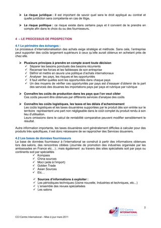CCI Centre International – Mise à jour mars 2011
5
Le risque juridique : il est important de savoir quel sera le droit appliqué au contrat et
quelle juridiction sera compétente en cas de litige.
Le risque politique : ce risque existe dans certains pays et il convient de le prendre en
compte afin dans le choix du ou des fournisseurs.
4 – LE PROCESSUS DE PROSPECTION
4.1 Le périmètre des échanges :
Le processus d’internationalisation des achats exige stratégie et méthode. Sans cela, l’entreprise
peut supporter des coûts largement supérieurs à ceux qu’elle aurait obtenus en achetant près de
chez elle.
Plusieurs principes à prendre en compte avant toute décision
Séparer les besoins ponctuels des besoins récurrents
Recenser les forces et les faiblesses de son entreprise
Définir et mettre en œuvre une politique d’achats internationaux
Analyser les pays, les risques et les opportunités
Il faut vérifier quelles sont les opportunités dans chaque pays
Un des moyens de vérifier ces opportunités par pays est d’essayer d’obtenir de la part
des services des douanes les importations pays par pays et rubrique par rubrique
Connaître les coûts de production dans les pays que l’on veut cibler
Ces coûts peuvent être obtenues par différents services d'analyse des coûts
Connaître les coûts logistiques, les taxes et les délais d’acheminement
Les coûts logistiques et les taxes douanières supportées par le produit dès son entrée sur le
territoire représentent une part non négligeable dans le coût complet du produit rendu à son
lieu d’utilisation.
Leurs omissions dans le calcul de rentabilité comparative peuvent modifier sensiblement le
résultat.
Autre information importante, les taxes douanières sont généralement difficiles à calculer pour des
produits très spécifiques, il est donc nécessaire de se rapprocher des Services douaniers.
4.2 Les bases de données fournisseurs
La base de données fournisseur à l’international se construit à partir des informations obtenues
lors des salons, des rencontres ciblées (Journée de promotion des industries organisée par les
ambassades en France etc…) ; mais également au travers des sites spécialisés soit par pays ou
continents soit par spécialités
Kompass
China sources
Moci (aide à l’import)
Golden Trade
Asian Sources
Etc…
Sources d’informations à exploiter :
Les périodiques techniques (Usine nouvelle, Industries et techniques, etc...)
L’ensemble des revues spécialisées
Les salons
 