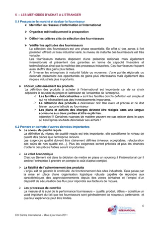 CCI Centre International – Mise à jour mars 2011
6
5 – LES METHODES D’ACHAT A L’ETRANGER
5.1 Prospecter le marché et évaluer le fournisseur
Identifier les réseaux d’information à l’international
Organiser méthodiquement la prospection
Définir les critères clés de sélection des fournisseurs
Vérifier les aptitudes des fournisseurs
La sélection des fournisseurs est une phase essentielle. En effet si des zones à fort
potentiel offrent un tissu industriel varié, le niveau de maturité des fournisseurs est très
variable.
Les fournisseurs matures disposent d’une présence nationale mais également
internationale et présentent des garanties en terme de capacité financière et
technologique ainsi que la maîtrise des processus industriels. Ces fournisseurs risquent
aussi d’offrir des gains plus faibles.
A l’inverse les entreprises à maturité faible ou moyenne, d’une portée régionale ou
nationale présentent des opportunités de gains plus intéressants mais également des
risques industriels plus importants.
Choisir judicieusement les produits
La définition des produits à acheter à l’international est importante car de ce choix
dépendra la réussite du projet et l’adhésion de l’ensemble de l’entreprise.
Les familles « délocalisables » sont les familles dont la définition est simple et
qui ne nécessitent pas des investissements importants.
La définition des produits à délocaliser doit être claire et précise et ne doit
laisser aucune latitude au fournisseur
Les plans et cahiers des charges devront être rédigés dans une langue
commune aux deux parties et être explicites.
Attention !!! Certaines nuances de matière peuvent ne pas exister dans le pays
où l’entreprise souhaite délocaliser ses achats !
5.2 Prendre en compte d’autres données importantes
Le niveau de qualité requis
La définition du niveau de qualité requis est très importante, elle conditionne le niveau de
qualité des pièces que l’entreprise recevra.
Les exigences qualité doivent être clairement définies (niveaux acceptables, refacturation
des coûts de non qualité etc…). Plus les exigences seront précises et plus les chances
d’obtenir des pièces fiables seront importantes.
Le volet économique
C’est un élément clé dans la décision de mettre en place un sourcing à l’international car il
amène l'entreprise à prendre en compte le coût d’achat complet.
La fiabilité de l’acheminement des produits
L’enjeu est de garantir la continuité de fonctionnement des sites industriels. Cela passe par
la mise en place d’une organisation logistique robuste capable de répondre aux
caractéristiques des approvisionnements depuis des zones lointaines et l’emploi d’un
dispositif de sécurisation des flux pour répondre aux facteurs de risques.
Les processus de contrôle
La mesure et le suivi de la performance fournisseurs – qualité, produit, délais – constitue un
volet important du fait que les fournisseurs sont généralement de nouveaux partenaires et
que leur expérience peut être limitée.
 