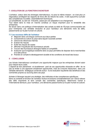 CCI Centre International – Mise à jour mars 2011
8
7 - EVOLUTION DE LA FONCTION D’ACHETEUR
L’acheteur, acteur dans les échanges internationaux, n’a plus la même mission : ce n’est plus un
négociateur privilégiant les rapports de force afin de réduire les coûts ; il doit aujourd’hui cumuler
des compétences nouvelles essentiellement techniques.
La compétitivité, au sein de l’industrie, passe par une adaptation à ce changement.
Tout retard dans la mise en marche constitue un risque important pour la rentabilité des
entreprises.
Se lancer dans une politique d’internalisation des achats au-delà de l’Europe communautaire est
pour l’entreprise une véritable révolution et pour l’acheteur une démarche riche de défis,
passionnante sur le plan humain et culturel.
7.1 Les nouveaux défis de l’acheteur
Négocier dans une langue commune aux deux parties
Comprendre la culture du pays dans lequel il souhaite acheter
Vaincre les réticences internes
Evaluer les risques
Eviter les risques de copies
Affronter l’inquiétude des fournisseurs actuels
Trouver des fournisseurs étrangers fiables et compétitifs
S’assurer que la logistique existante dans ce pays permettra de disposer de la marchandise
à la date prévue
Prendre en compte le développement durable et les conditions de travail des locaux
8 – CONCLUSION
Les Achats Internationaux constituent une opportunité majeure que les entreprises doivent saisir
pour réduire leurs coûts.
L’objectif de tirer pleinement et durablement parti de ces opportunités nécessite en effet de ne
pas se limiter à une approche simplement opportuniste, mais de s’inscrire résolument dans une
véritable démarche stratégique construite autour d’une évaluation équilibrée des bénéfices et des
contraintes propres au sourcing dans ces pays
Acheter à l’étranger requiert une stratégie, des méthodes et des compétences spécifiques.
Dans ce contexte la fonction de l’acheteur évolue et évoluera considérablement car il devra relever
des défis importants et tenir compte des contraintes spécifiques. Néanmoins l'achat à
l’international demeure, pour l’acheteur, une démarche passionnante sur le plan humain et culturel.
 