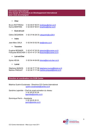 CCI Centre International – Mise à jour mars 2011
9
CCI Centre International
Une équipe de Conseillers en Développement International
pour vous accompagner
Cher
Bruno ROTTREAU 02 48 67 80 91 brottreau@cher.cci.fr
Karina MARTINS 02 48 67 80 61 kmartins@cher.cci.fr
Eure-et-Loir
Céline DEGARDIN 02 37 84 28 33 cdegardin@cci28.fr
Indre
Jean-Marc SALA 02 54 53 52 55 dei@indre.cci.fr
Touraine
Eugénie BESNIER 02 47 47 20 25 ebesnier@touraine.cci.fr
Françoise BOSCHER 02 47 47 21 35 fboscher@touraine.cci.fr
Loir-et-Cher
Sylvie HEVIA 02 54 44 64 60 shevia@loir-et-cher.cci.fr
Loiret
Stéphane MUNOS 02 38 77 77 68 stephane.munos@loiret.cci.fr
Martine PINGUAT 02 38 77 77 99 martine.pinguat@loiret.cci.fr
Direction et coordination à la CCIR Centre
Béatrice Guérin-Coutansais - Directrice CCI Centre International
guerin-coutansais@centre.cci.fr
Sandrine Lejemble – Chef de projet animation du réseau
02 38 25 25 29
lejemble@centre.cci.fr
Dominique Perrin – Assistante
02 38 25 25 31
perrin@centre.cci.fr
 