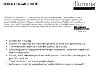 • Launched in Nov 2013
• Illumina will sequence and individuals genome in a CAP-CLIA sequencing lab
• 18 events held or planned around the world as of Jan 2016
• Allows longitudinal engagement with the participants (vs. a one time snapshot of
health and genome)
• Initially, these folks were prominent and expected to be leaders and evangelists for
precision medicine
• These participants are uber-research subjects
• Is this a new model for grateful patient and benefactor engagement as well?
“About 60 people paid $5,000 each to have their genome sequenced. The attendees, a mix of
doctors, scientists, genetic counselors, and the curious, gathered for two days of lectures and
personal DNA exploration. They got white gift bags that contained an iPad tied with a gold bow, a
framed glass slide of their DNA sample, a hard drive holding their entire DNA sequence, and a
binder with a clinical report disclosing which markers are tied to which conditions.”
January 16, 2014
PATIENT ENGAGEMENT
 