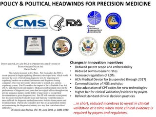 POLICY & POLITICAL HEADWINDS FOR PRECISION MEDICINE
UC Davis Law Review, Vol. 49, June 2016. p. 1881-1940
Changes in innovation incentives
• Reduced patent scope and enforceability
• Reduced reimbursement rates
• Increased regulation of LDTs
• ACA Medical Device Tax (suspended through 2017)
• Commoditization of NGS analytics
• Slow adaptation of CPT codes for new technologies
• Higher bar for clinical validation/evidence by payers
• Refined standard clinical decision practices
…in short, reduced incentives to invest in clinical
validation at a time when more clinical evidence is
required by payers and regulators.
 