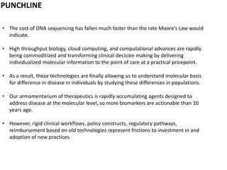 PUNCHLINE
• The cost of DNA sequencing has fallen much faster than the rate Moore’s Law would
indicate.
• High throughput biology, cloud computing, and computational advances are rapidly
being commoditized and transforming clinical decision making by delivering
individualized molecular information to the point of care at a practical pricepoint.
• As a result, these technologies are finally allowing us to understand molecular basis
for difference in disease in individuals by studying these differences in populations.
• Our armamentarium of therapeutics is rapidly accumulating agents designed to
address disease at the molecular level, so more biomarkers are actionable than 10
years ago.
• However, rigid clinical workflows, policy constructs, regulatory pathways,
reimbursement based on old technologies represent frictions to investment in and
adoption of new practices.
 